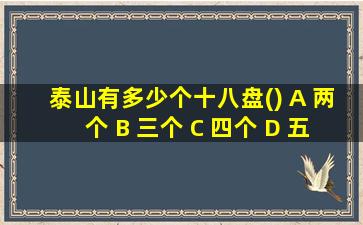 泰山有多少个十八盘() A 两个 B 三个 C 四个 D 五个